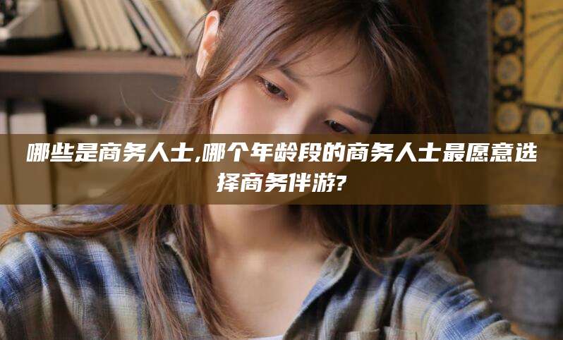 铜仁哪些是商务人士,哪个年龄段的商务人士最愿意选择商务伴游?