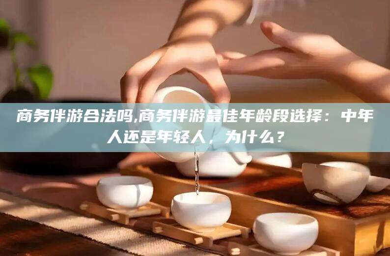 铜仁商务伴游合法吗,商务伴游最佳年龄段选择：中年人还是年轻人，为什么？