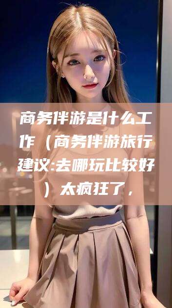 铜仁商务伴游是什么工作（商务伴游旅行建议:去哪玩比较好）太疯狂了，
