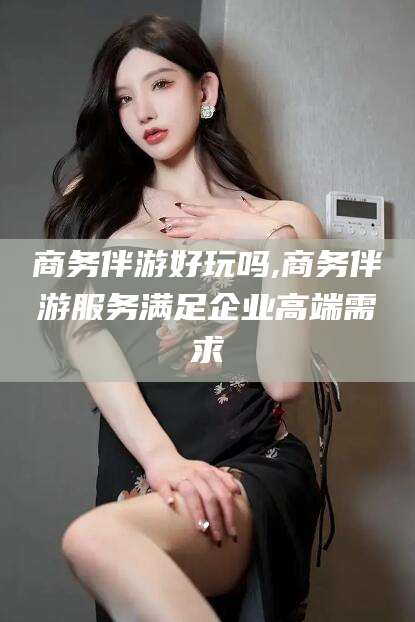 铜仁商务伴游好玩吗,商务伴游服务满足企业高端需求