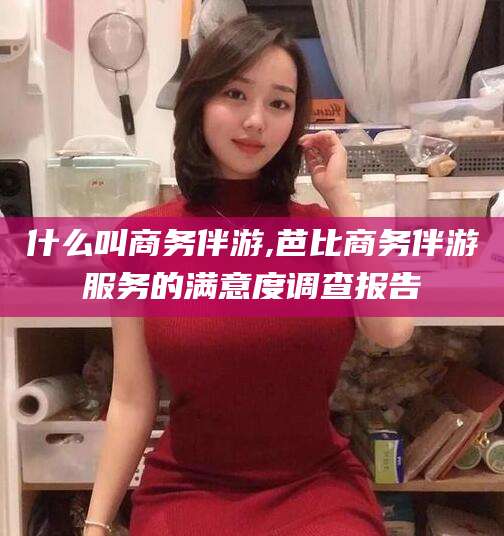 铜仁什么叫商务伴游,芭比商务伴游服务的满意度调查报告