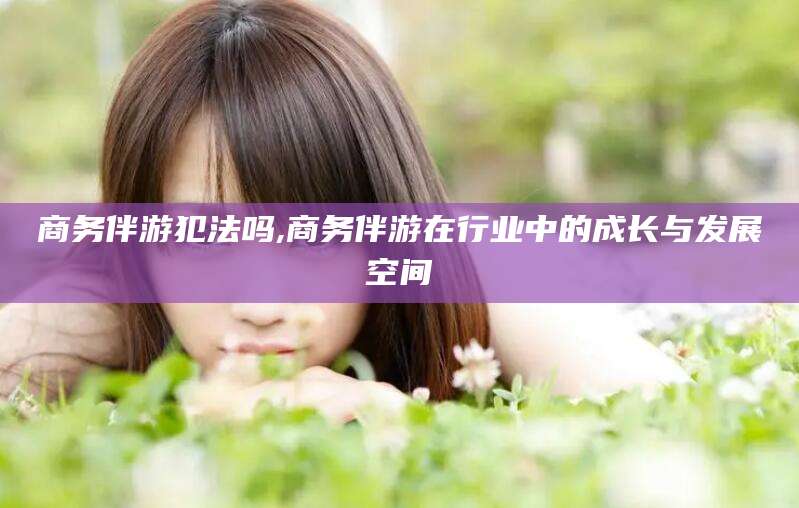 铜仁商务伴游犯法吗,商务伴游在行业中的成长与发展空间