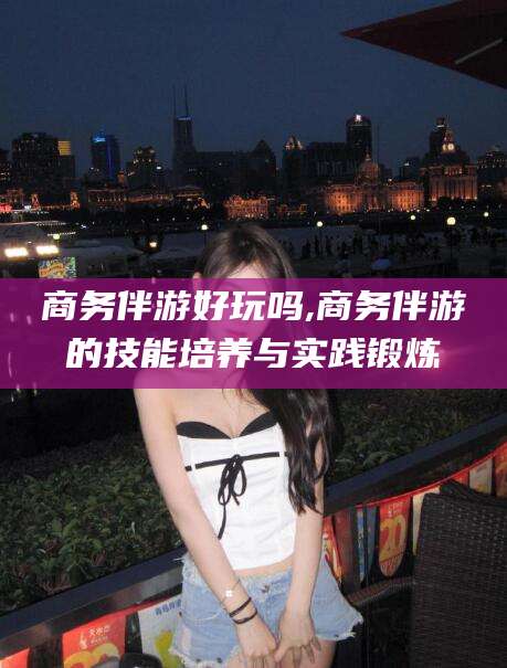 铜仁商务伴游好玩吗,商务伴游的技能培养与实践锻炼