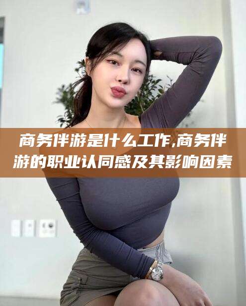 铜仁商务伴游是什么工作,商务伴游的职业认同感及其影响因素