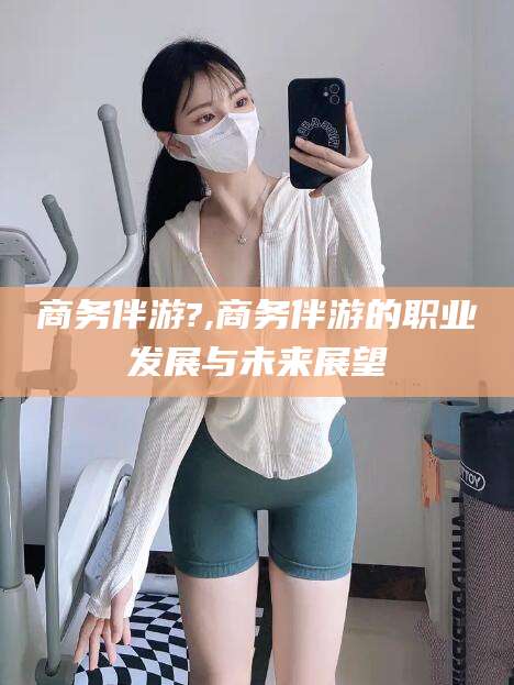 铜仁商务伴游?,商务伴游的职业发展与未来展望