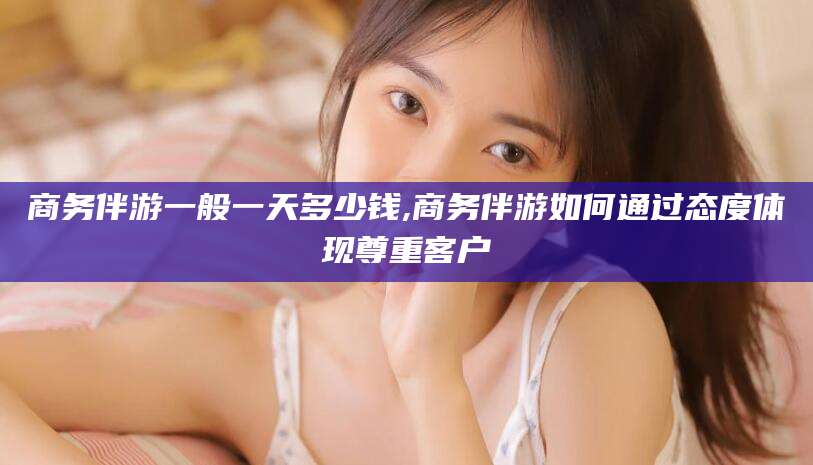 铜仁商务伴游一般一天多少钱,商务伴游如何通过态度体现尊重客户
