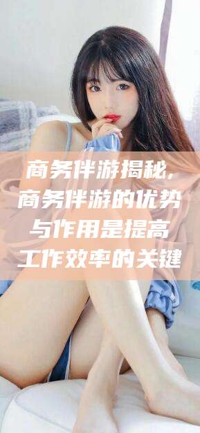 铜仁商务伴游揭秘,商务伴游的优势与作用是提高工作效率的关键