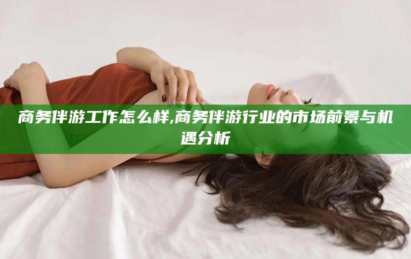 铜仁商务伴游工作怎么样,商务伴游行业的市场前景与机遇分析