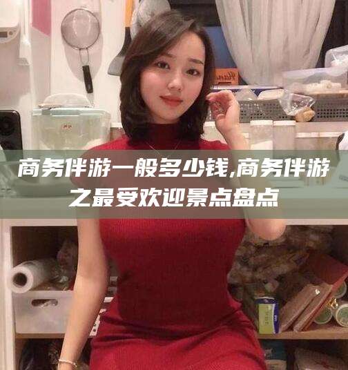 铜仁商务伴游一般多少钱,商务伴游之最受欢迎景点盘点