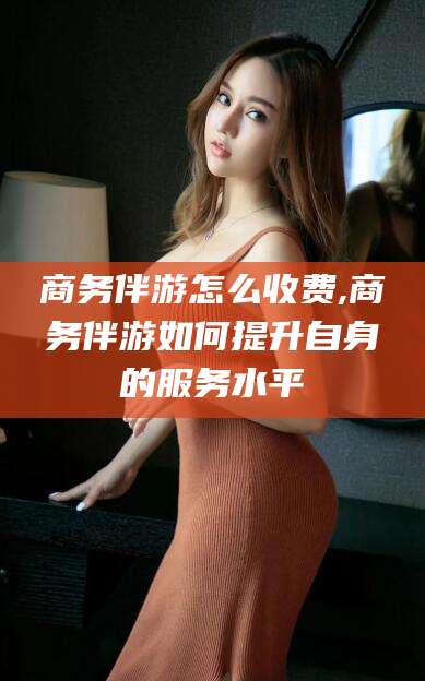 铜仁商务伴游怎么收费,商务伴游如何提升自身的服务水平