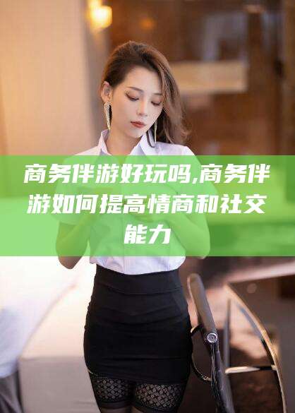 铜仁商务伴游好玩吗,商务伴游如何提高情商和社交能力