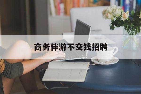 有没有做过商务伴游的最新资讯（谁能告诉我哪里有铜仁商务伴游不交钱招聘？）