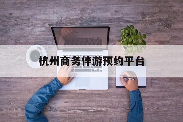 杭州私人陪游一天多少钱最新资讯（谁能告诉我哪里有铜仁杭州商务伴游预约平台？）